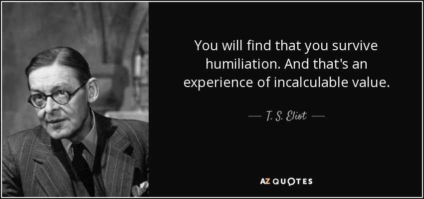 You will find that you survive humiliation. And that's an experience of incalculable value. - T. S. Eliot