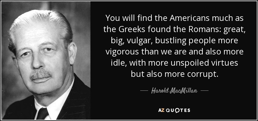 You will find the Americans much as the Greeks found the Romans: great, big, vulgar, bustling people more vigorous than we are and also more idle, with more unspoiled virtues but also more corrupt. - Harold MacMillan