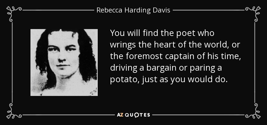 You will find the poet who wrings the heart of the world, or the foremost captain of his time, driving a bargain or paring a potato, just as you would do. - Rebecca Harding Davis