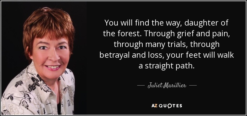 You will find the way, daughter of the forest. Through grief and pain, through many trials, through betrayal and loss, your feet will walk a straight path. - Juliet Marillier