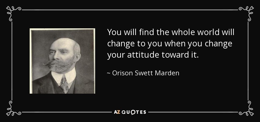 You will find the whole world will change to you when you change your attitude toward it. - Orison Swett Marden