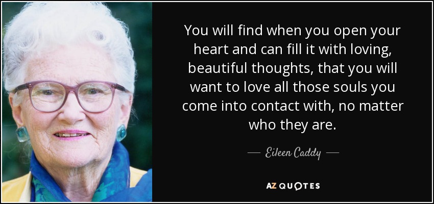 You will find when you open your heart and can fill it with loving, beautiful thoughts, that you will want to love all those souls you come into contact with, no matter who they are. - Eileen Caddy