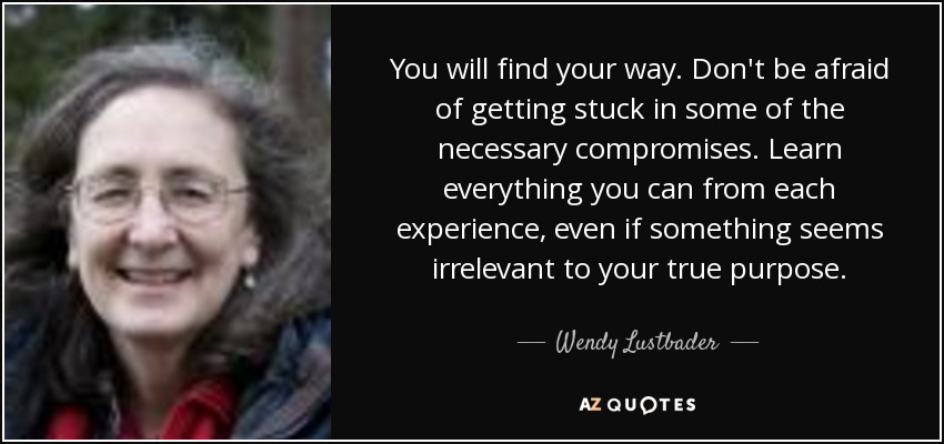 You will find your way. Don't be afraid of getting stuck in some of the necessary compromises. Learn everything you can from each experience, even if something seems irrelevant to your true purpose. - Wendy Lustbader