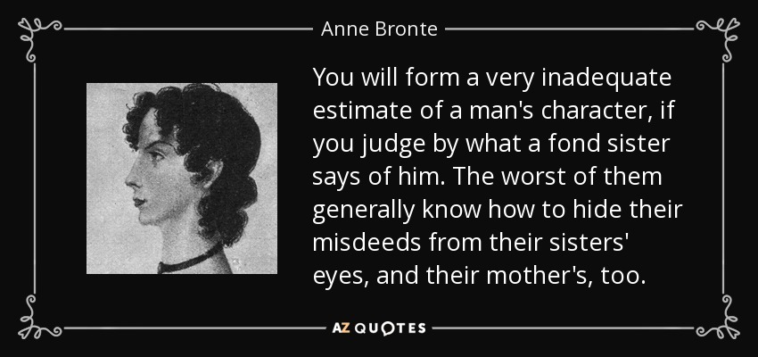 You will form a very inadequate estimate of a man's character, if you judge by what a fond sister says of him. The worst of them generally know how to hide their misdeeds from their sisters' eyes, and their mother's, too. - Anne Bronte