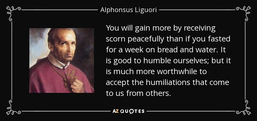 You will gain more by receiving scorn peacefully than if you fasted for a week on bread and water. It is good to humble ourselves; but it is much more worthwhile to accept the humiliations that come to us from others. - Alphonsus Liguori