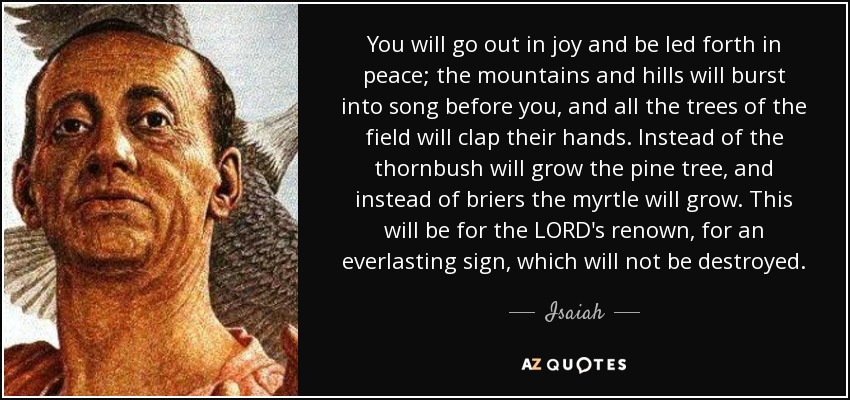 You will go out in joy and be led forth in peace; the mountains and hills will burst into song before you, and all the trees of the field will clap their hands. Instead of the thornbush will grow the pine tree, and instead of briers the myrtle will grow. This will be for the LORD's renown, for an everlasting sign, which will not be destroyed. - Isaiah