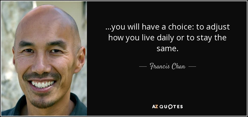 ...you will have a choice: to adjust how you live daily or to stay the same. - Francis Chan