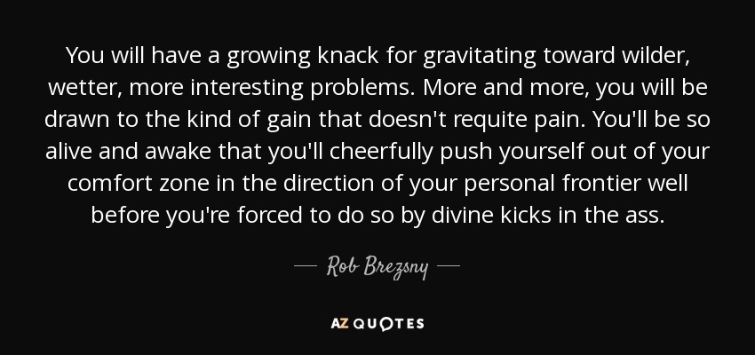 You will have a growing knack for gravitating toward wilder, wetter, more interesting problems. More and more, you will be drawn to the kind of gain that doesn't requite pain. You'll be so alive and awake that you'll cheerfully push yourself out of your comfort zone in the direction of your personal frontier well before you're forced to do so by divine kicks in the ass. - Rob Brezsny