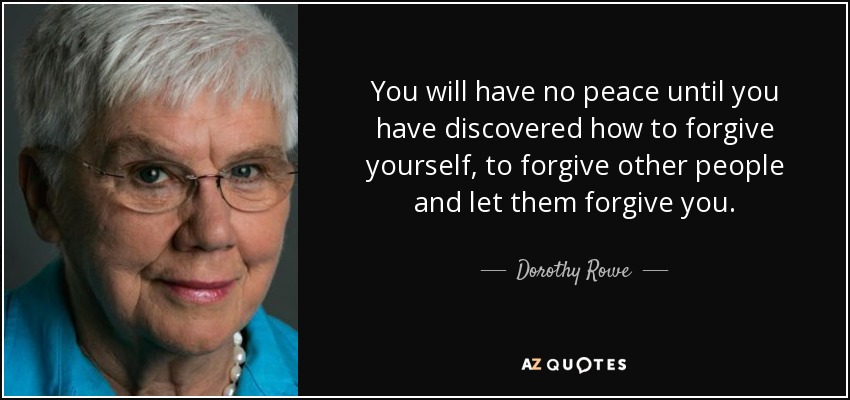 You will have no peace until you have discovered how to forgive yourself, to forgive other people and let them forgive you. - Dorothy Rowe