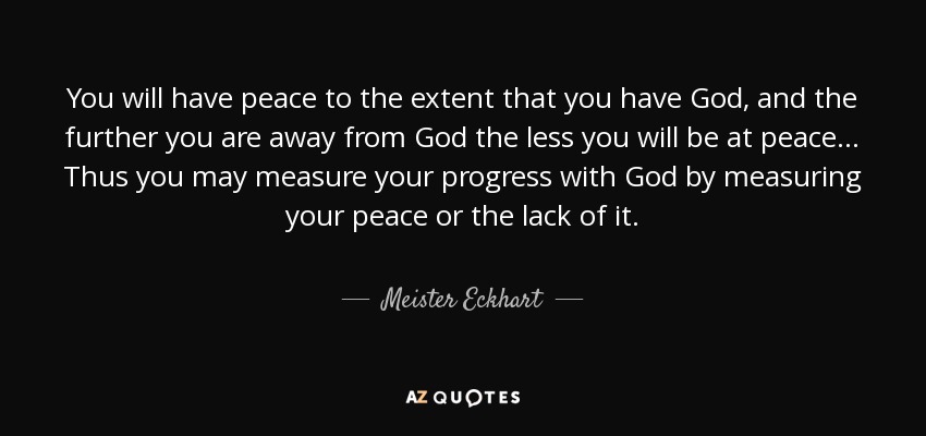 You will have peace to the extent that you have God, and the further you are away from God the less you will be at peace... Thus you may measure your progress with God by measuring your peace or the lack of it. - Meister Eckhart