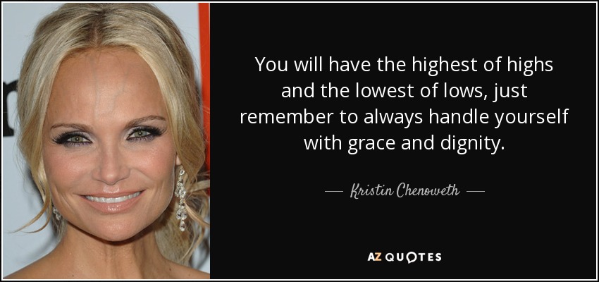You will have the highest of highs and the lowest of lows, just remember to always handle yourself with grace and dignity. - Kristin Chenoweth