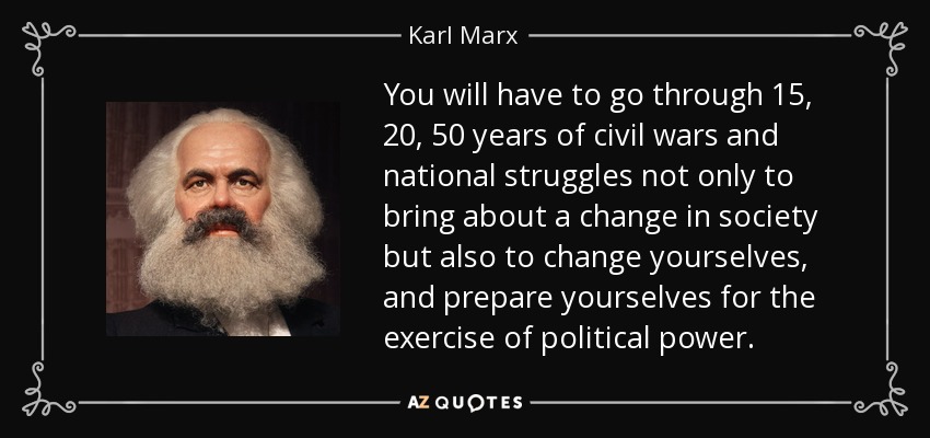 You will have to go through 15, 20, 50 years of civil wars and national struggles not only to bring about a change in society but also to change yourselves, and prepare yourselves for the exercise of political power. - Karl Marx