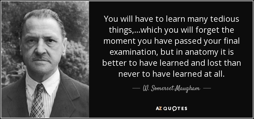 You will have to learn many tedious things,...which you will forget the moment you have passed your final examination, but in anatomy it is better to have learned and lost than never to have learned at all. - W. Somerset Maugham