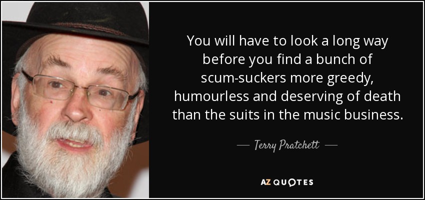 You will have to look a long way before you find a bunch of scum-suckers more greedy, humourless and deserving of death than the suits in the music business. - Terry Pratchett