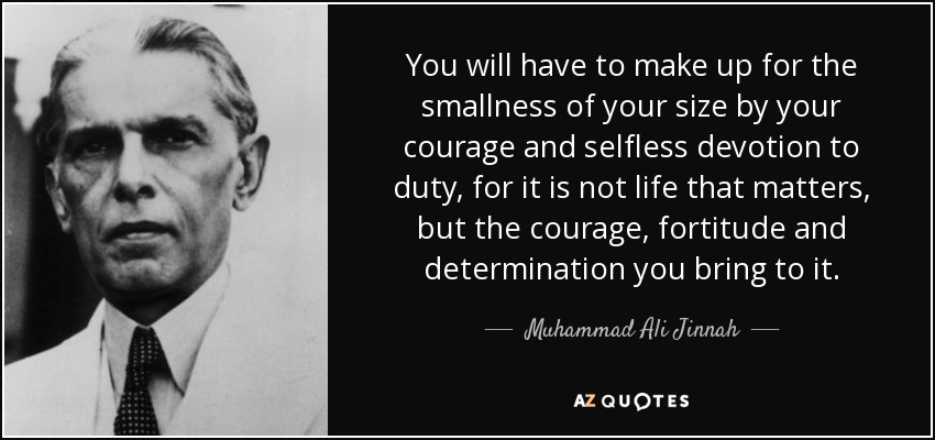 You will have to make up for the smallness of your size by your courage and selfless devotion to duty, for it is not life that matters, but the courage, fortitude and determination you bring to it. - Muhammad Ali Jinnah