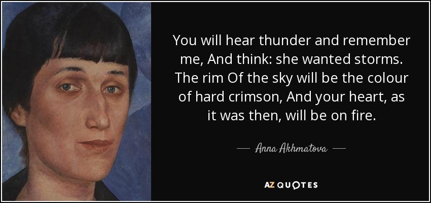 You will hear thunder and remember me, And think: she wanted storms. The rim Of the sky will be the colour of hard crimson, And your heart, as it was then, will be on fire. - Anna Akhmatova