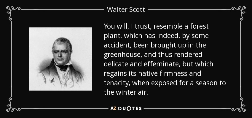 You will, I trust, resemble a forest plant, which has indeed, by some accident, been brought up in the greenhouse, and thus rendered delicate and effeminate, but which regains its native firmness and tenacity, when exposed for a season to the winter air. - Walter Scott