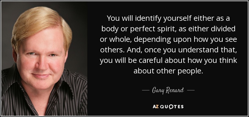 You will identify yourself either as a body or perfect spirit, as either divided or whole, depending upon how you see others. And, once you understand that, you will be careful about how you think about other people. - Gary Renard