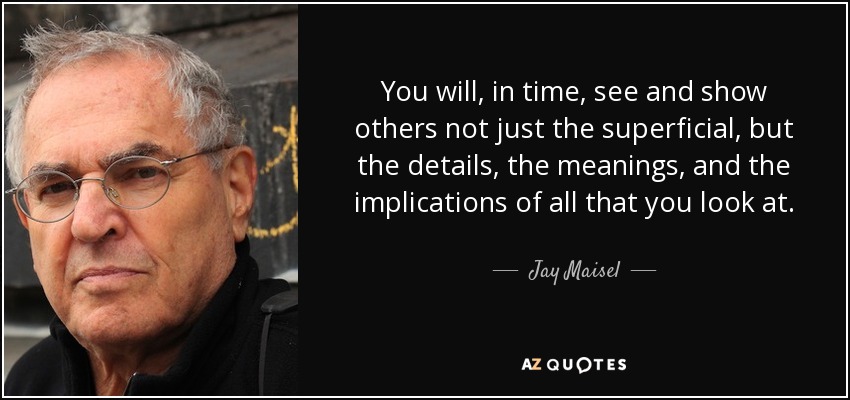 You will, in time, see and show others not just the superficial, but the details, the meanings, and the implications of all that you look at. - Jay Maisel