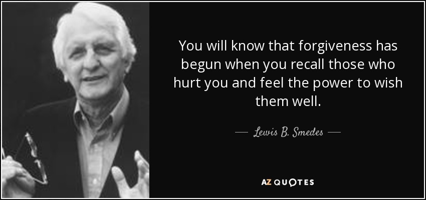 You will know that forgiveness has begun when you recall those who hurt you and feel the power to wish them well. - Lewis B. Smedes