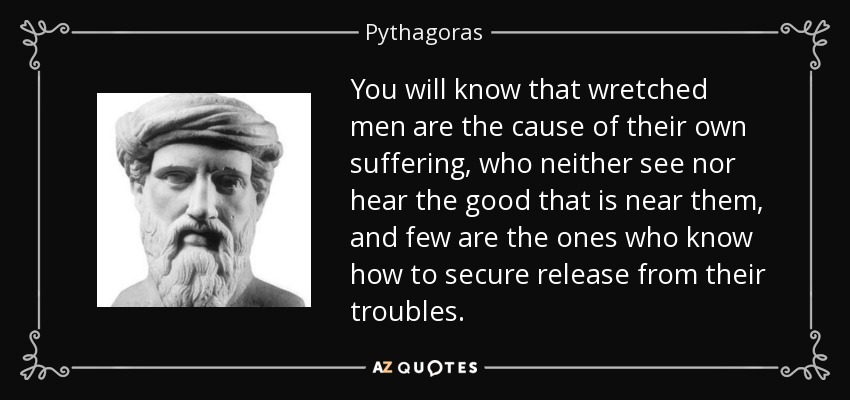 You will know that wretched men are the cause of their own suffering, who neither see nor hear the good that is near them, and few are the ones who know how to secure release from their troubles. - Pythagoras