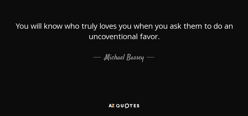You will know who truly loves you when you ask them to do an uncoventional favor. - Michael Bassey