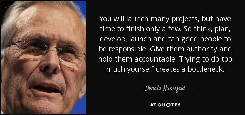 You will launch many projects, but have time to finish only a few. So think, plan, develop, launch and tap good people to be responsible. Give them authority and hold them accountable. Trying to do too much yourself creates a bottleneck. - Donald Rumsfeld
