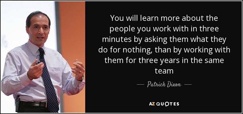 You will learn more about the people you work with in three minutes by asking them what they do for nothing, than by working with them for three years in the same team - Patrick Dixon