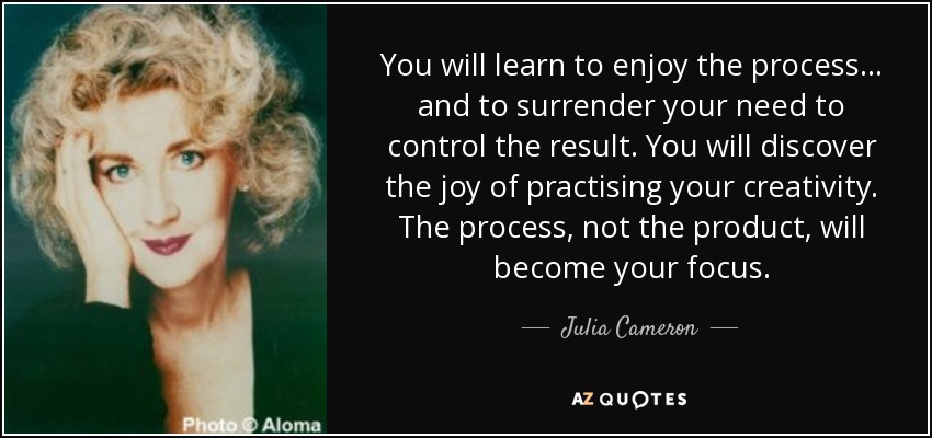You will learn to enjoy the process... and to surrender your need to control the result. You will discover the joy of practising your creativity. The process, not the product, will become your focus. - Julia Cameron