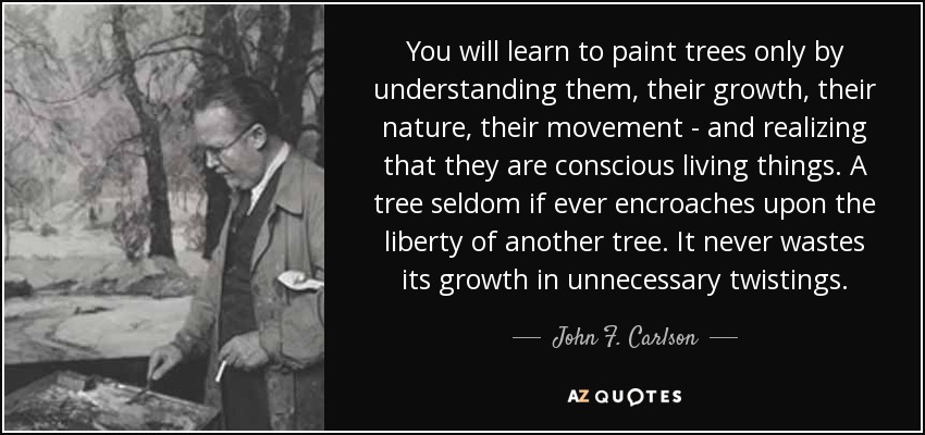 You will learn to paint trees only by understanding them, their growth, their nature, their movement - and realizing that they are conscious living things. A tree seldom if ever encroaches upon the liberty of another tree. It never wastes its growth in unnecessary twistings. - John F. Carlson