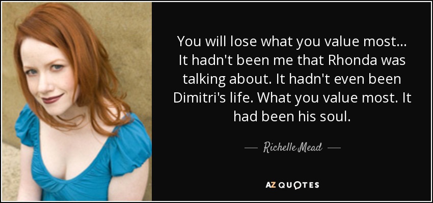 You will lose what you value most... It hadn't been me that Rhonda was talking about. It hadn't even been Dimitri's life. What you value most. It had been his soul. - Richelle Mead