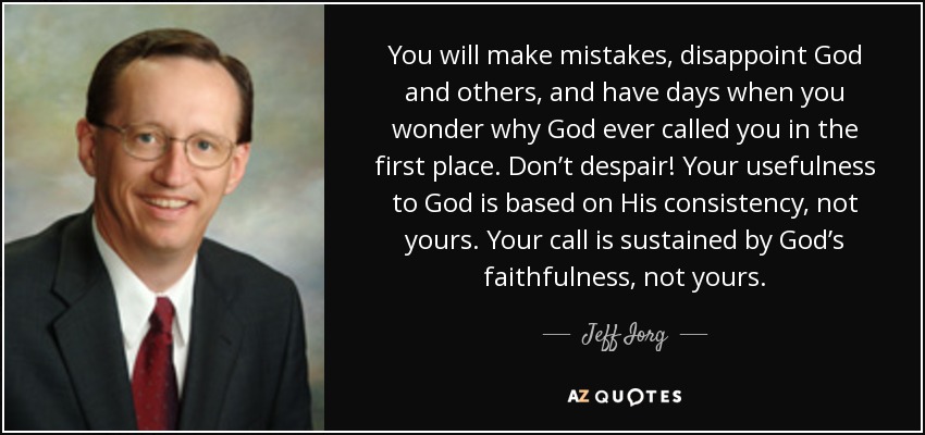 You will make mistakes, disappoint God and others, and have days when you wonder why God ever called you in the first place. Don’t despair! Your usefulness to God is based on His consistency, not yours. Your call is sustained by God’s faithfulness, not yours. - Jeff Iorg