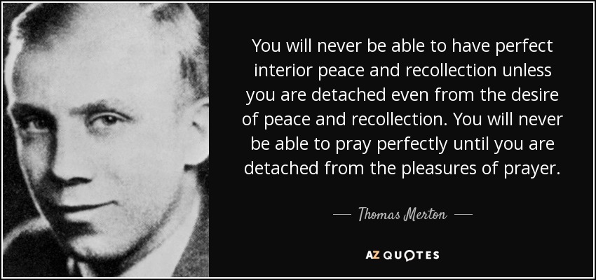 You will never be able to have perfect interior peace and recollection unless you are detached even from the desire of peace and recollection. You will never be able to pray perfectly until you are detached from the pleasures of prayer. - Thomas Merton