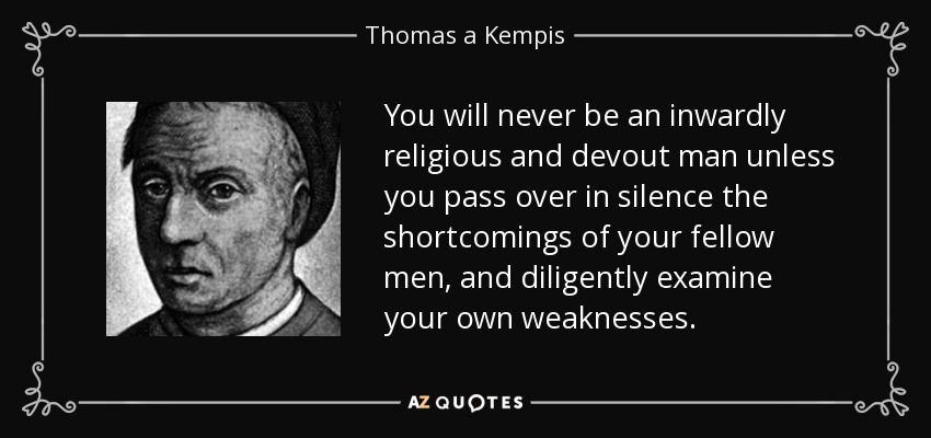 You will never be an inwardly religious and devout man unless you pass over in silence the shortcomings of your fellow men, and diligently examine your own weaknesses. - Thomas a Kempis