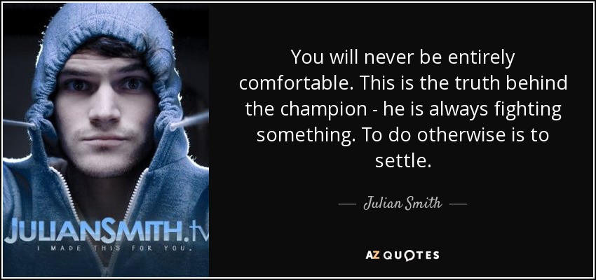 You will never be entirely comfortable. This is the truth behind the champion - he is always fighting something. To do otherwise is to settle. - Julian Smith