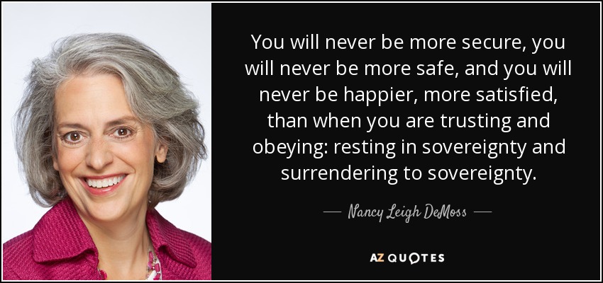 You will never be more secure, you will never be more safe, and you will never be happier, more satisfied, than when you are trusting and obeying: resting in sovereignty and surrendering to sovereignty. - Nancy Leigh DeMoss
