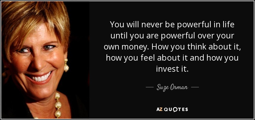 You will never be powerful in life until you are powerful over your own money. How you think about it, how you feel about it and how you invest it. - Suze Orman