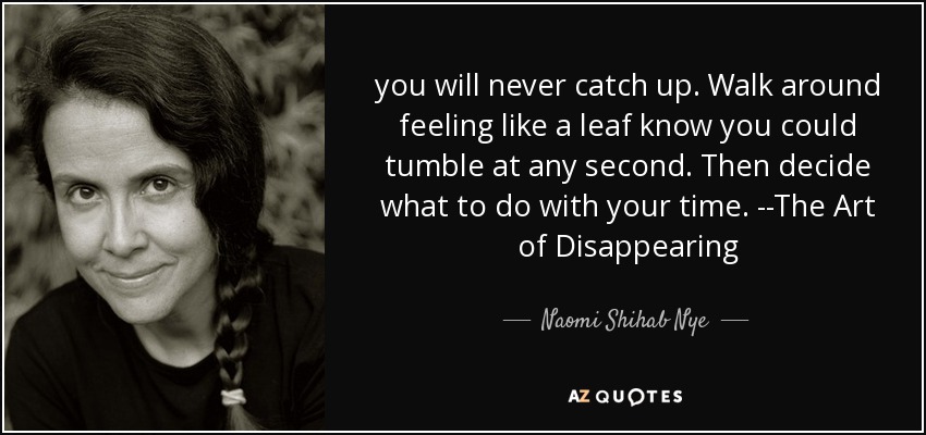 you will never catch up. Walk around feeling like a leaf know you could tumble at any second. Then decide what to do with your time. --The Art of Disappearing - Naomi Shihab Nye