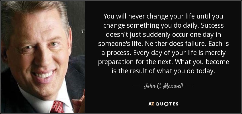 You will never change your life until you change something you do daily. Success doesn't just suddenly occur one day in someone's life. Neither does failure. Each is a process. Every day of your life is merely preparation for the next. What you become is the result of what you do today. - John C. Maxwell