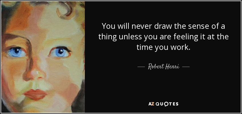 You will never draw the sense of a thing unless you are feeling it at the time you work. - Robert Henri