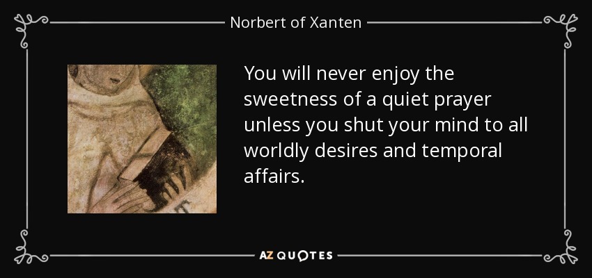 You will never enjoy the sweetness of a quiet prayer unless you shut your mind to all worldly desires and temporal affairs. - Norbert of Xanten