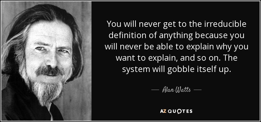 You will never get to the irreducible definition of anything because you will never be able to explain why you want to explain, and so on. The system will gobble itself up. - Alan Watts