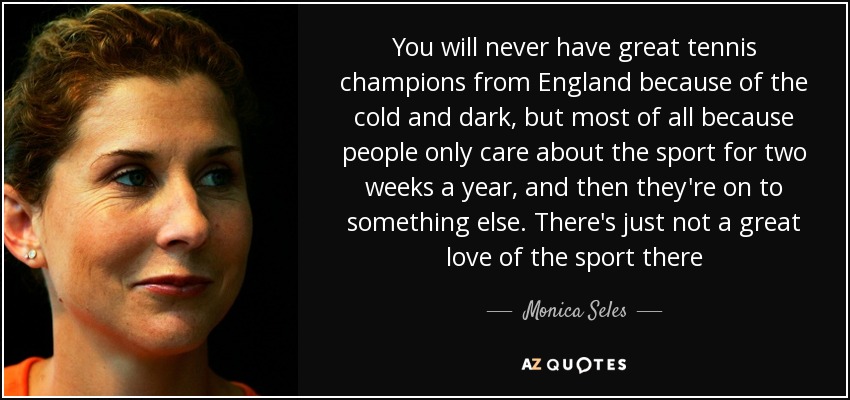 You will never have great tennis champions from England because of the cold and dark, but most of all because people only care about the sport for two weeks a year, and then they're on to something else. There's just not a great love of the sport there - Monica Seles