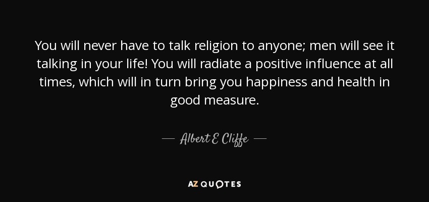 You will never have to talk religion to anyone; men will see it talking in your life! You will radiate a positive influence at all times, which will in turn bring you happiness and health in good measure. - Albert E Cliffe