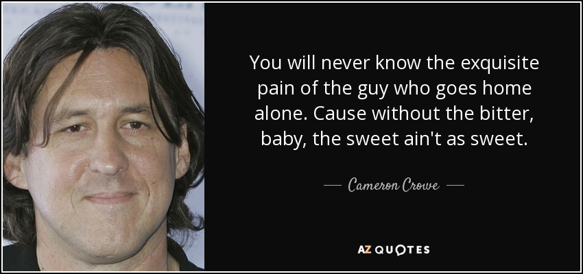 You will never know the exquisite pain of the guy who goes home alone. Cause without the bitter, baby, the sweet ain't as sweet. - Cameron Crowe