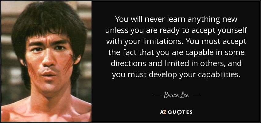 You will never learn anything new unless you are ready to accept yourself with your limitations. You must accept the fact that you are capable in some directions and limited in others, and you must develop your capabilities. - Bruce Lee