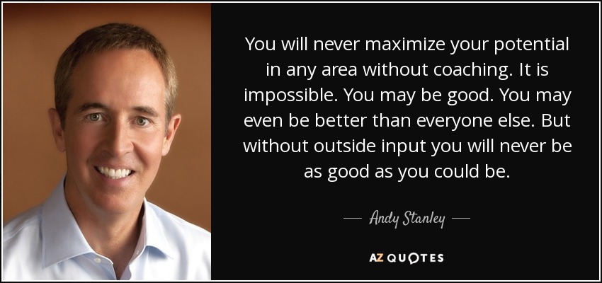 You will never maximize your potential in any area without coaching. It is impossible. You may be good. You may even be better than everyone else. But without outside input you will never be as good as you could be. - Andy Stanley