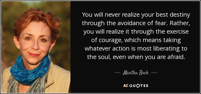 You will never realize your best destiny through the avoidance of fear. Rather, you will realize it through the exercise of courage, which means taking whatever action is most liberating to the soul, even when you are afraid. - Martha Beck