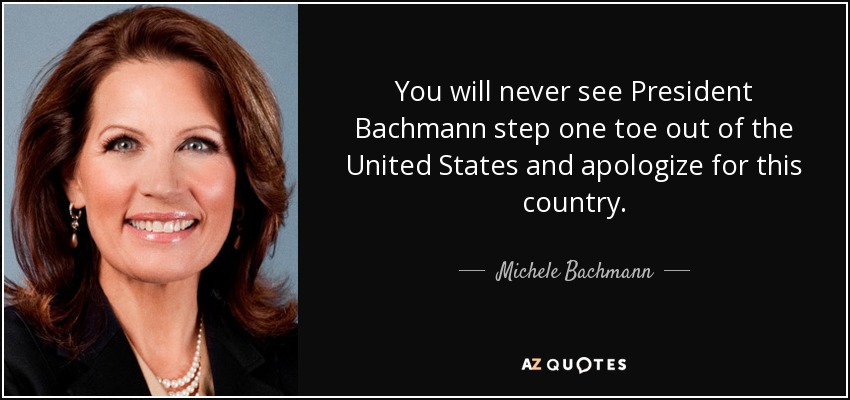 You will never see President Bachmann step one toe out of the United States and apologize for this country. - Michele Bachmann