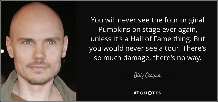 You will never see the four original Pumpkins on stage ever again, unless it's a Hall of Fame thing. But you would never see a tour. There's so much damage, there's no way. - Billy Corgan